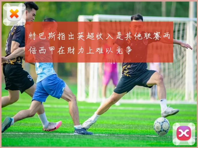 特巴斯指出英超收入是其他联赛两倍西甲在财力上难以竞争