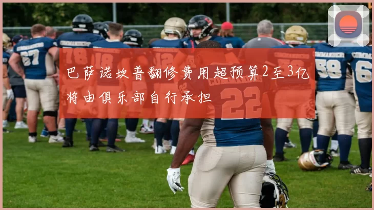 巴萨诺坎普翻修费用超预算2至3亿将由俱乐部自行承担