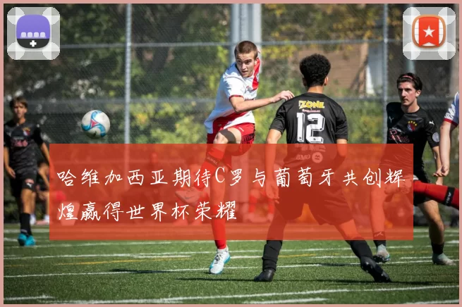 哈维加西亚期待C罗与葡萄牙共创辉煌赢得世界杯荣耀