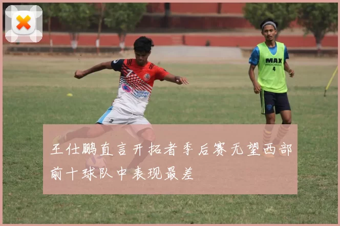 王仕鹏直言开拓者季后赛无望西部前十球队中表现最差