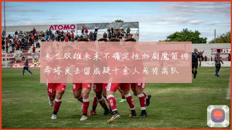 米兰双雄未来不确定性加剧魔笛姆希塔良去留成疑十余人或将离队
