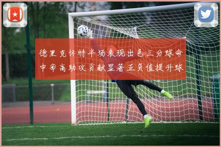 德里克怀特半场表现出色三分球命中率高助攻贡献显著正负值提升球队表现