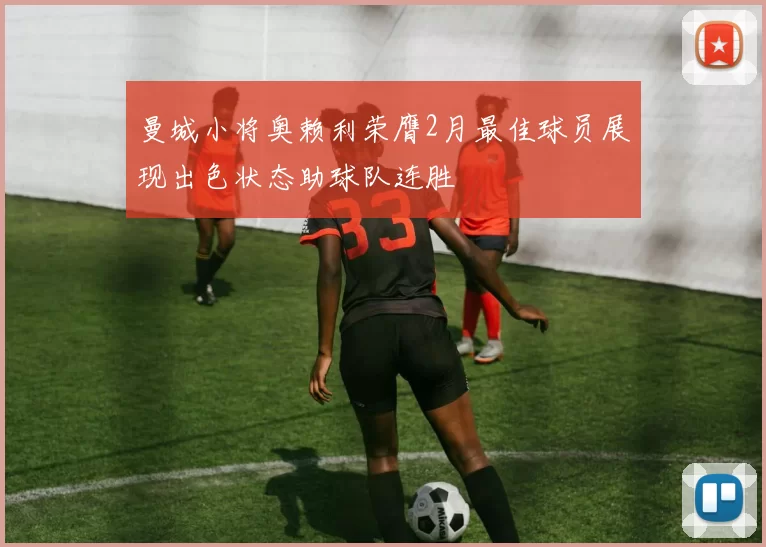 曼城小将奥赖利荣膺2月最佳球员展现出色状态助球队连胜