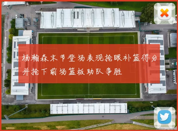杨瀚森末节登场表现抢眼补篮得分并抢下前场篮板助队争胜