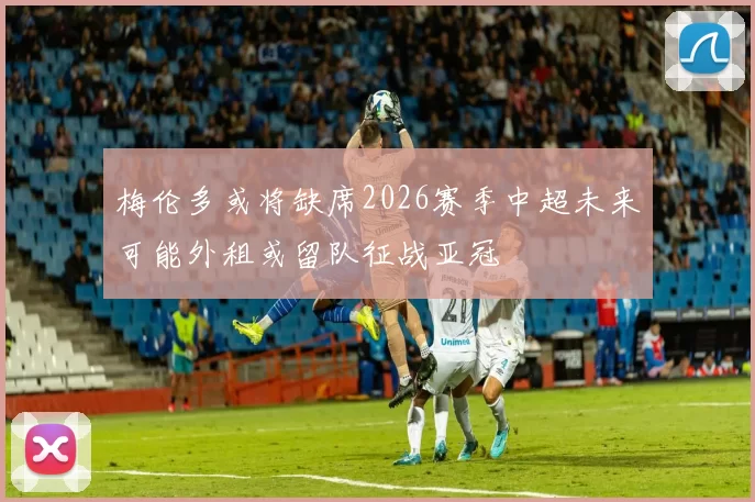 梅伦多或将缺席2026赛季中超未来可能外租或留队征战亚冠