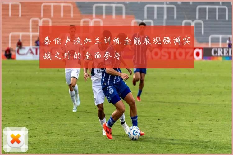 泰伦卢谈加兰训练全能表现强调实战之外的全面参与