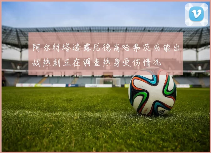 阿尔特塔透露厄德高哈弗茨或能出战热刺正在调查热身受伤情况