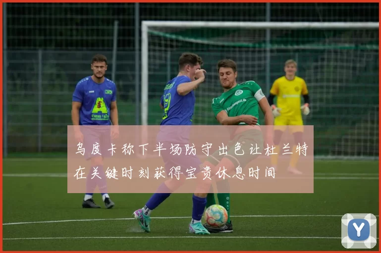 乌度卡称下半场防守出色让杜兰特在关键时刻获得宝贵休息时间