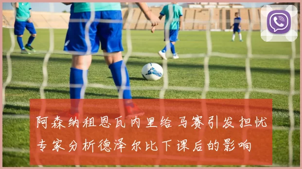 阿森纳租恩瓦内里给马赛引发担忧专家分析德泽尔比下课后的影响