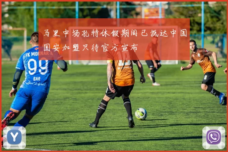马里中场孔特休假期间已抵达中国国安加盟只待官方宣布