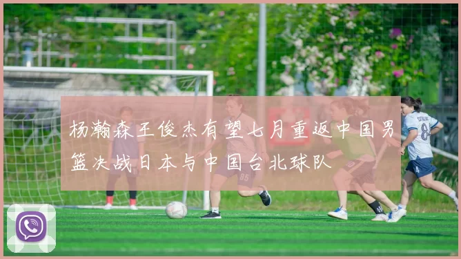 杨瀚森王俊杰有望七月重返中国男篮决战日本与中国台北球队