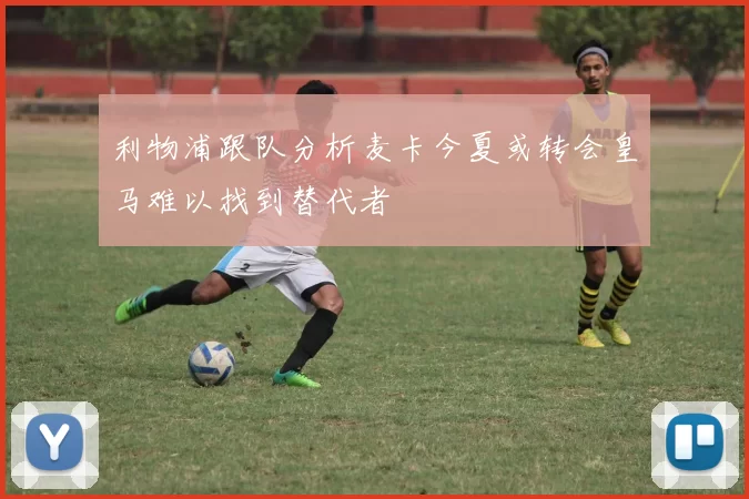 利物浦跟队分析麦卡今夏或转会皇马难以找到替代者