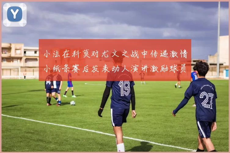 小法在科莫对尤文之战中传递激情小纸条赛后发表动人演讲激励球员士气