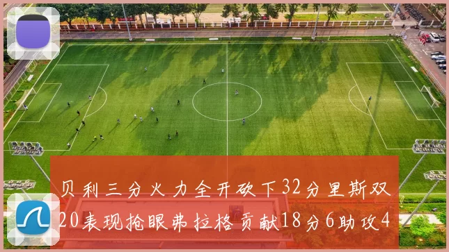 贝利三分火力全开砍下32分里斯双20表现抢眼弗拉格贡献18分6助攻4盖帽