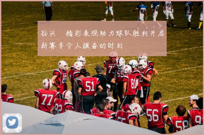 孙兴慜精彩表现助力球队胜利开启新赛季令人振奋的时刻
