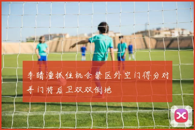 李晴潼抓住机会禁区外空门得分对手门将后卫双双倒地