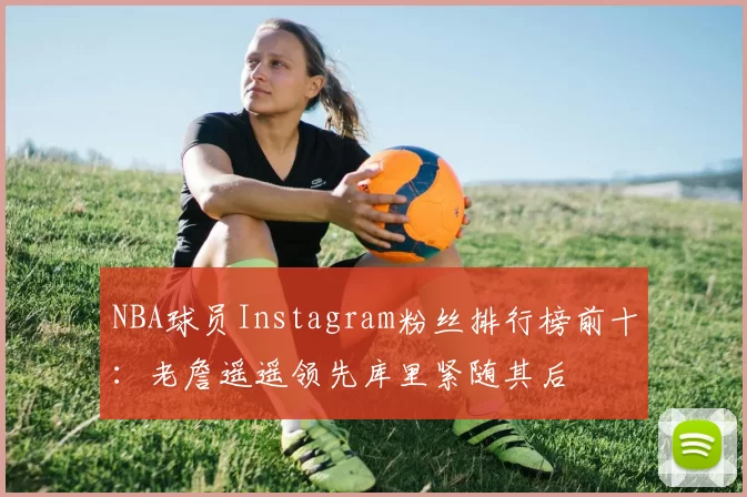 NBA球员Instagram粉丝排行榜前十：老詹遥遥领先库里紧随其后