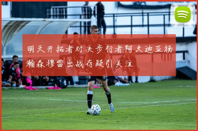 明天开拓者对决步行者阿夫迪亚杨瀚森穆雷出战存疑引关注