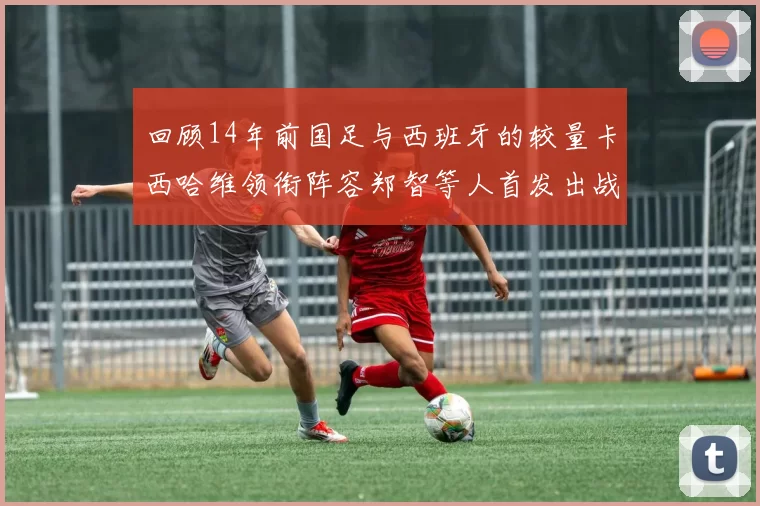 回顾14年前国足与西班牙的较量卡西哈维领衔阵容郑智等人首发出战