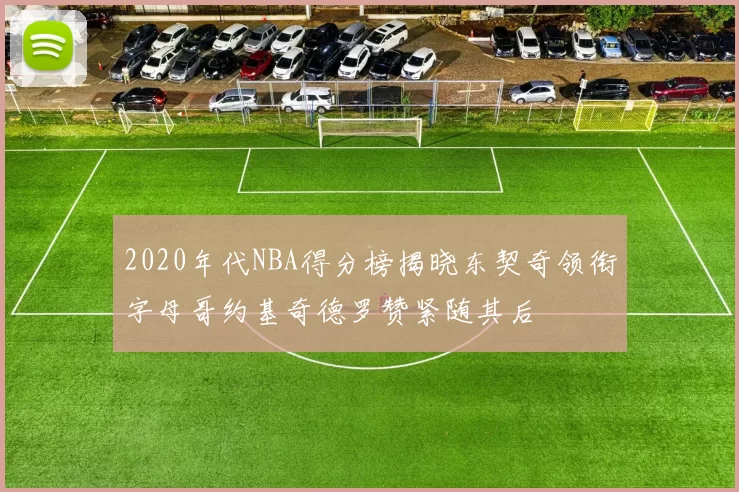 2020年代NBA得分榜揭晓东契奇领衔字母哥约基奇德罗赞紧随其后