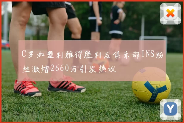 C罗加盟利雅得胜利后俱乐部INS粉丝激增2660万引发热议