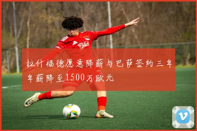 拉什福德愿意降薪与巴萨签约三年年薪降至1500万欧元