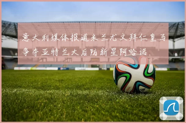 意大利媒体报道米兰尤文拜仁皇马争夺亚特兰大后防新星阿哈诺