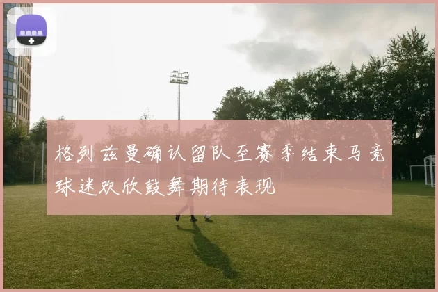 格列兹曼确认留队至赛季结束马竞球迷欢欣鼓舞期待表现