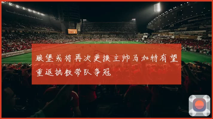 狼堡或将再次更换主帅马加特有望重返执教带队争冠