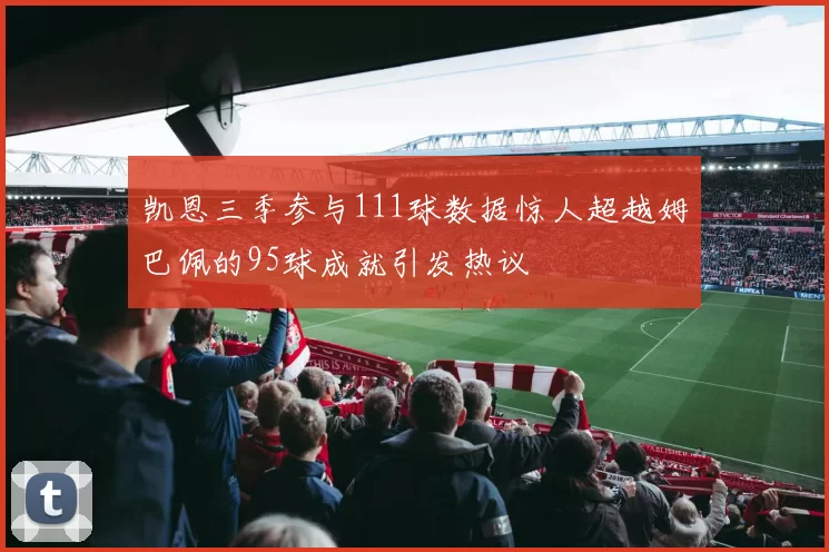 凯恩三季参与111球数据惊人超越姆巴佩的95球成就引发热议