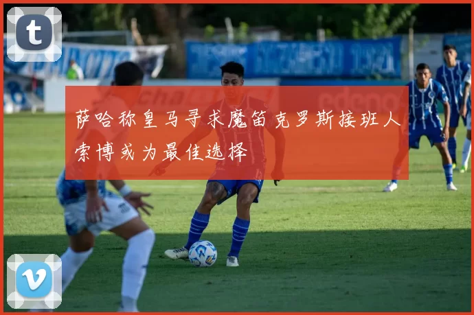 萨哈称皇马寻求魔笛克罗斯接班人索博或为最佳选择
