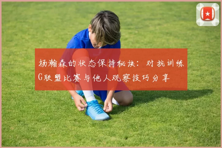 杨瀚森的状态保持秘诀：对抗训练G联盟比赛与他人观察技巧分享