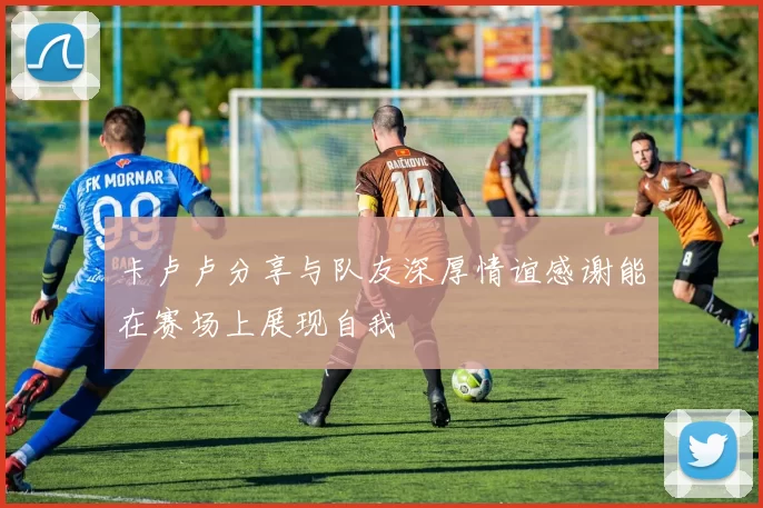 卡卢卢分享与队友深厚情谊感谢能在赛场上展现自我